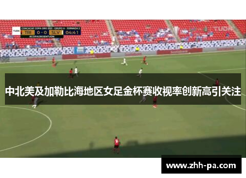 中北美及加勒比海地区女足金杯赛收视率创新高引关注