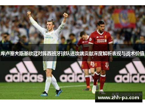 库卢塞夫斯基欧冠对阵西班牙球队进攻端贡献深度解析表现与战术价值