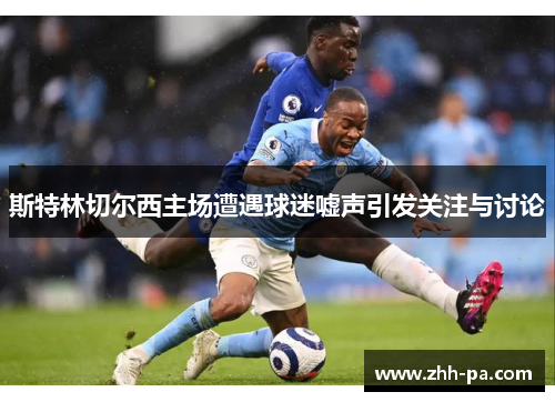 斯特林切尔西主场遭遇球迷嘘声引发关注与讨论 斯特林切尔西主场遭遇球迷嘘声引发关注与讨论