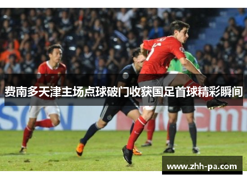 费南多天津主场点球破门收获国足首球精彩瞬间