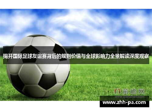 揭开国际足球友谊赛背后的规则价值与全球影响力全景解读深度观察