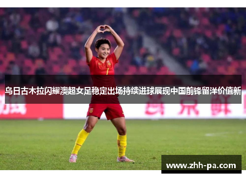 乌日古木拉闪耀澳超女足稳定出场持续进球展现中国前锋留洋价值新