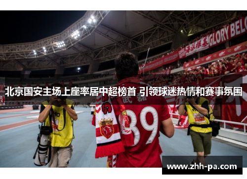 北京国安主场上座率居中超榜首 引领球迷热情和赛事氛围 北京国安主场上座率居中超榜首 引领球迷热情和赛事氛围
