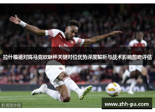 拉什福德对阵马竞欧联杯关键对位优势深度解析与战术影响前瞻评估