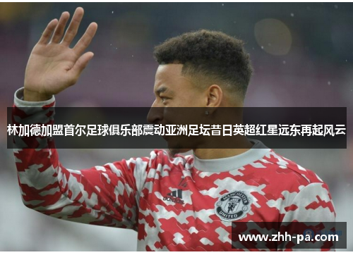 林加德加盟首尔足球俱乐部震动亚洲足坛昔日英超红星远东再起风云